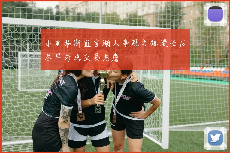 小里弗斯直言湖人争冠之路漫长应尽早考虑交易老詹