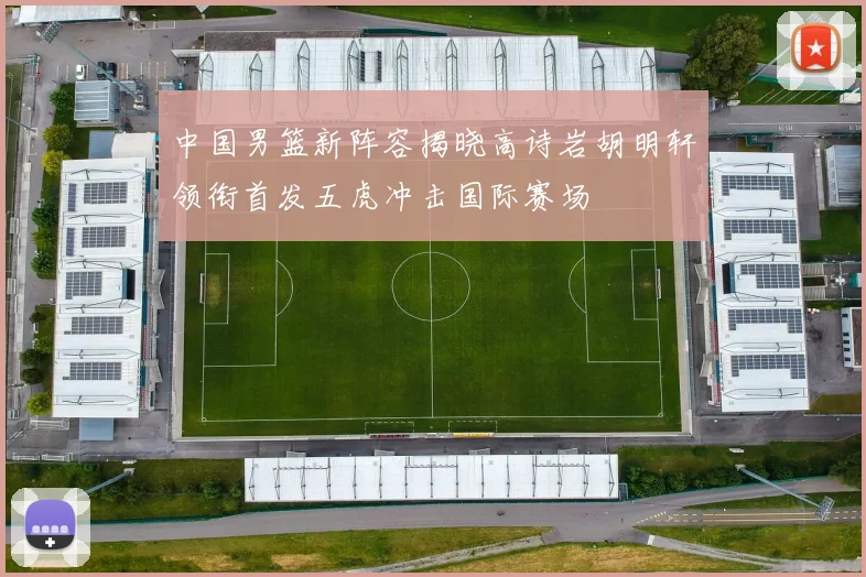中国男篮新阵容揭晓高诗岩胡明轩领衔首发五虎冲击国际赛场