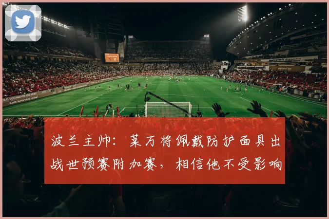 波兰主帅：莱万将佩戴防护面具出战世预赛附加赛，相信他不受影响
