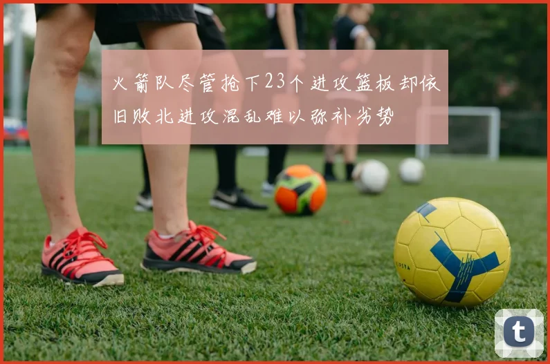 火箭队尽管抢下23个进攻篮板却依旧败北进攻混乱难以弥补劣势