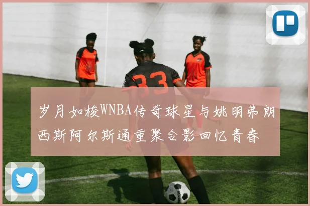岁月如梭WNBA传奇球星与姚明弗朗西斯阿尔斯通重聚合影回忆青春