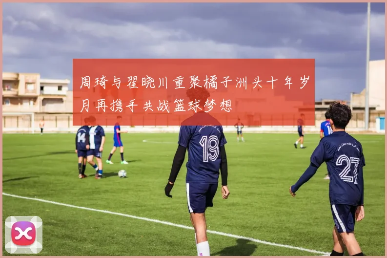周琦与翟晓川重聚橘子洲头十年岁月再携手共战篮球梦想