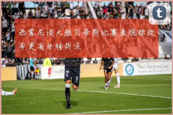 西蒙尼谈大胜贝蒂斯比赛表现称效率更高非转折点