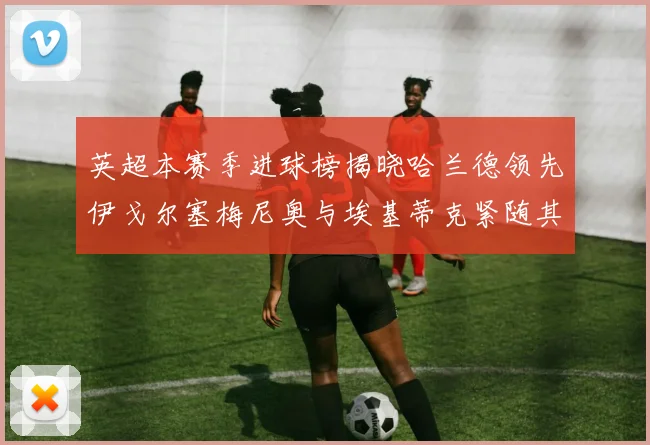 英超本赛季进球榜揭晓哈兰德领先伊戈尔塞梅尼奥与埃基蒂克紧随其后