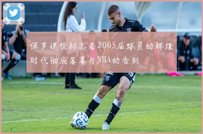 保罗退役标志着2005届球员的辉煌时代彻底落幕与NBA的告别
