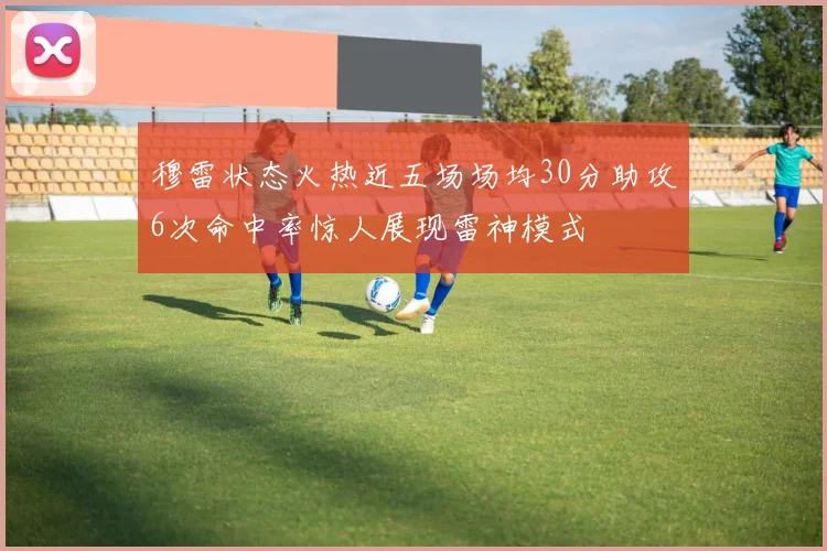 穆雷状态火热近五场场均30分助攻6次命中率惊人展现雷神模式