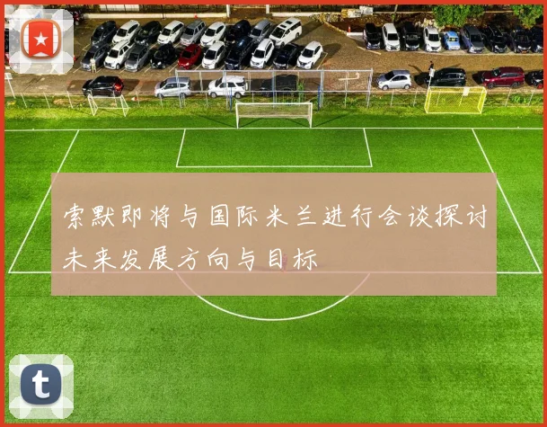 索默即将与国际米兰进行会谈探讨未来发展方向与目标