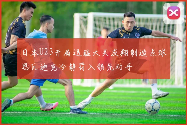 日本U23开局迅猛大关友翔制造点球恩瓦迪克冷静罚入领先对手