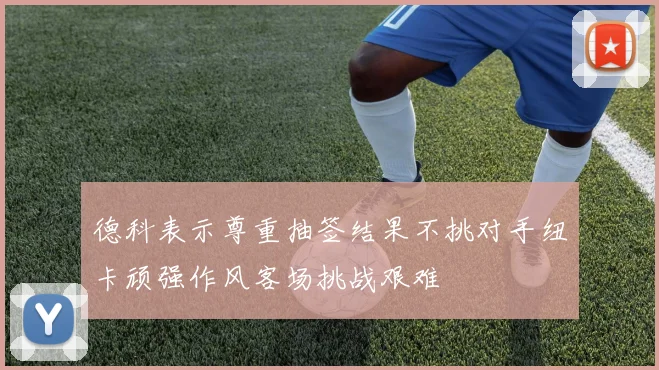 德科表示尊重抽签结果不挑对手纽卡顽强作风客场挑战艰难