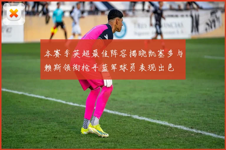 本赛季英超最佳阵容揭晓凯塞多与赖斯领衔枪手蓝军球员表现出色