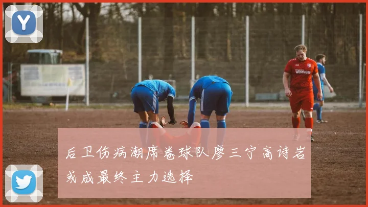 后卫伤病潮席卷球队廖三宁高诗岩或成最终主力选择