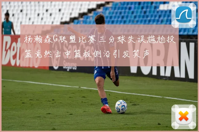 杨瀚森G联盟比赛三分球失误尴尬投篮竟然击中篮板侧沿引发笑声