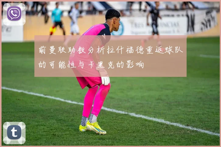 前曼联助教分析拉什福德重返球队的可能性与卡里克的影响