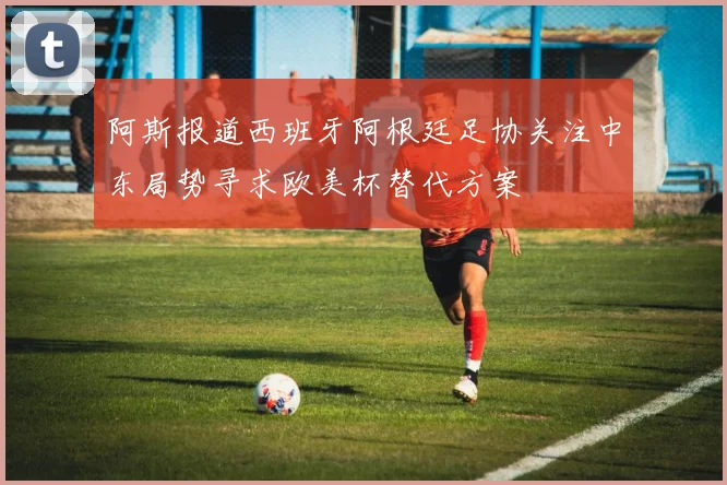 阿斯报道西班牙阿根廷足协关注中东局势寻求欧美杯替代方案