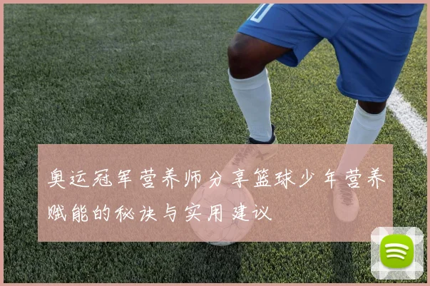 奥运冠军营养师分享篮球少年营养赋能的秘诀与实用建议