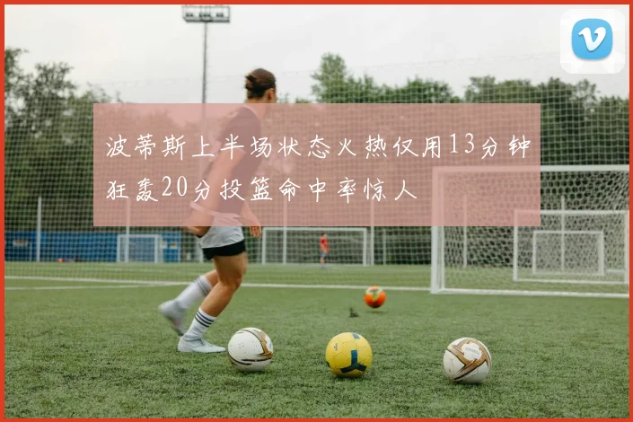 波蒂斯上半场状态火热仅用13分钟狂轰20分投篮命中率惊人