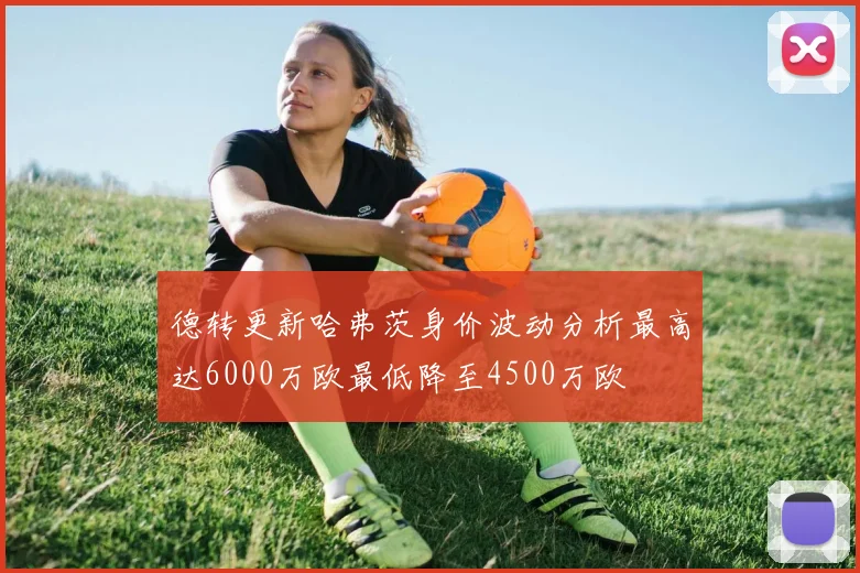 德转更新哈弗茨身价波动分析最高达6000万欧最低降至4500万欧