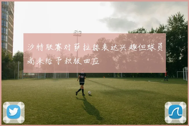 沙特联赛对萨拉赫表达兴趣但球员尚未给予积极回应
