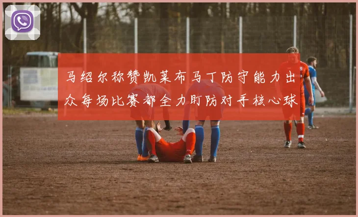 马绍尔称赞凯莱布马丁防守能力出众每场比赛都全力盯防对手核心球员