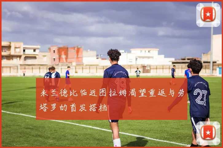 米兰德比临近图拉姆渴望重返与劳塔罗的首发搭档