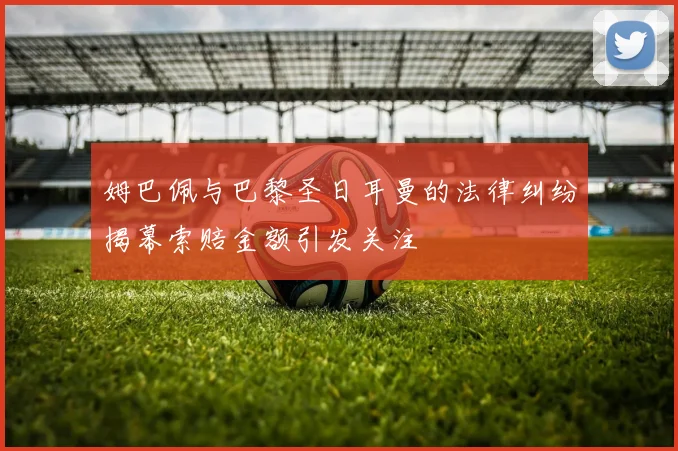 姆巴佩与巴黎圣日耳曼的法律纠纷揭幕索赔金额引发关注