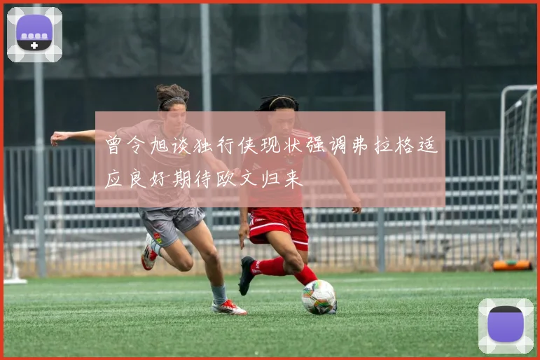 曾令旭谈独行侠现状强调弗拉格适应良好期待欧文归来