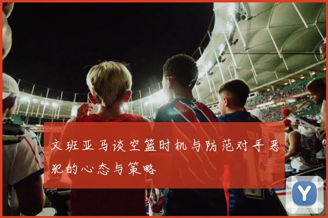 文班亚马谈空篮时机与防范对手恶犯的心态与策略