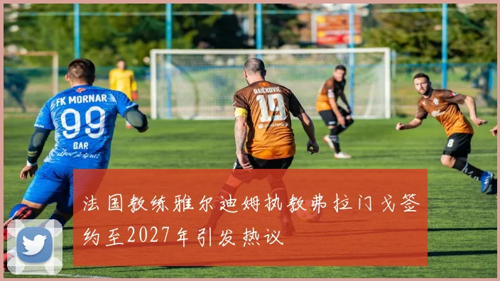 法国教练雅尔迪姆执教弗拉门戈签约至2027年引发热议