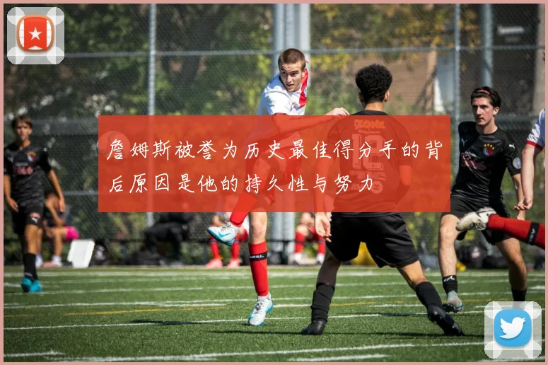 詹姆斯被誉为历史最佳得分手的背后原因是他的持久性与努力