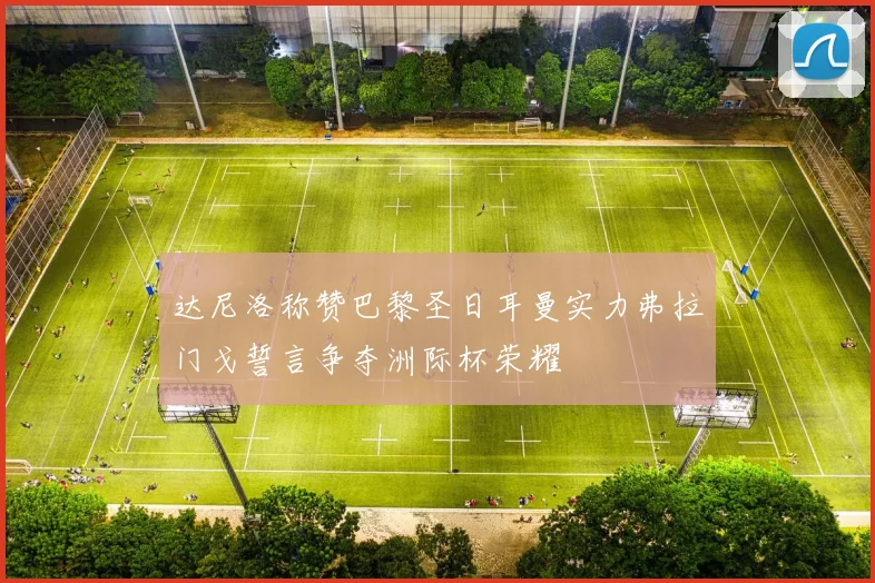 达尼洛称赞巴黎圣日耳曼实力弗拉门戈誓言争夺洲际杯荣耀