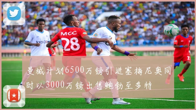 曼城计划6500万镑引进塞梅尼奥同时以3000万镑出售鲍勃至多特