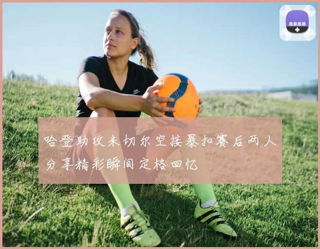 哈登助攻米切尔空接暴扣赛后两人分享精彩瞬间定格回忆