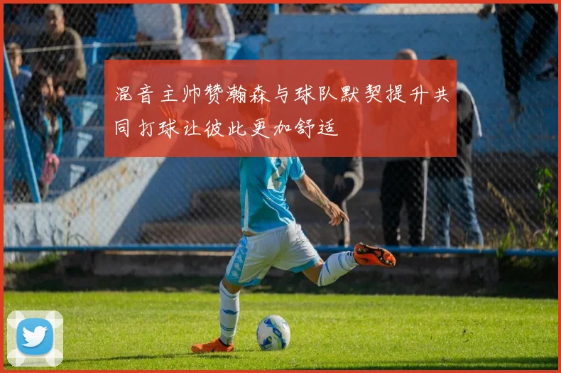 混音主帅赞瀚森与球队默契提升共同打球让彼此更加舒适