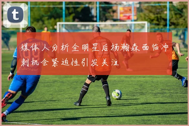 媒体人分析全明星后杨瀚森面临冲刺机会紧迫性引发关注