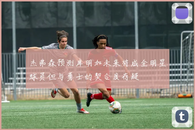 杰弗森预测库明加未来将成全明星球员但与勇士的契合度存疑