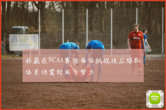 林葳在NCAA赛场面临挑战适应球队体系仍需时间与努力