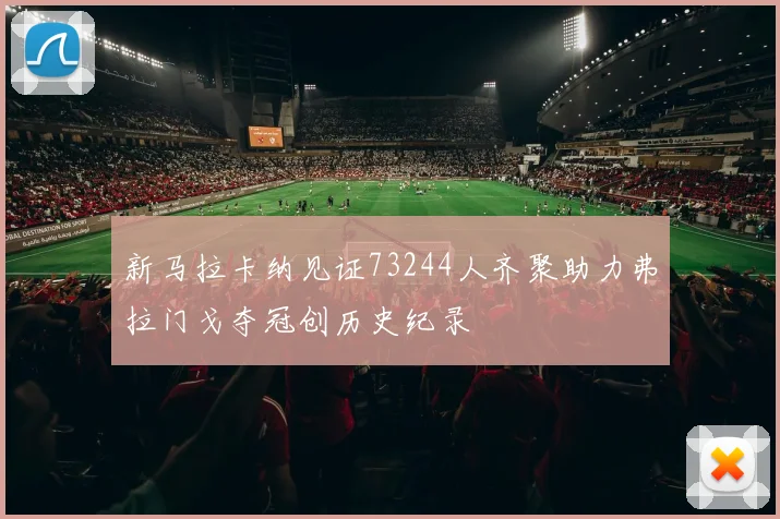 新马拉卡纳见证73244人齐聚助力弗拉门戈夺冠创历史纪录