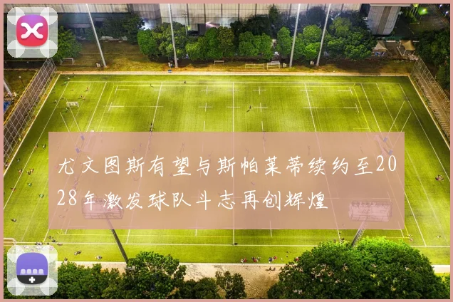 尤文图斯有望与斯帕莱蒂续约至2028年激发球队斗志再创辉煌