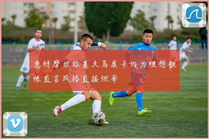 惠特摩尔称基夫乌度卡均为理想教练直言风格直接坦率