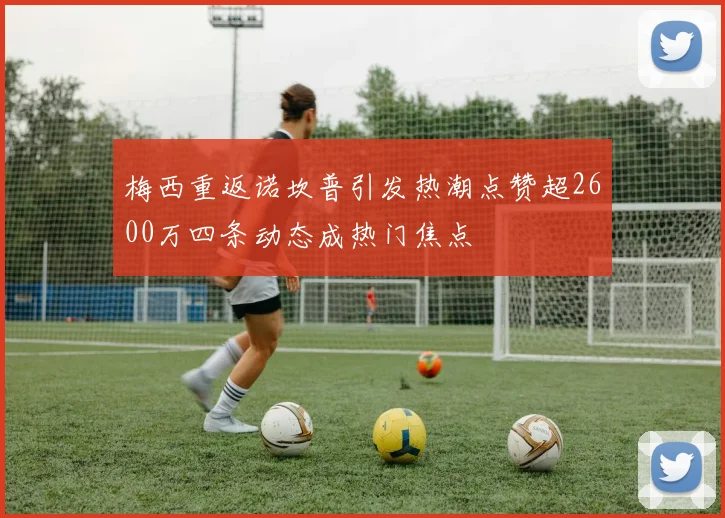 梅西重返诺坎普引发热潮点赞超2600万四条动态成热门焦点