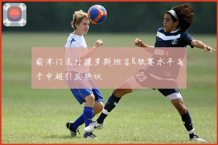 前津门虎外援罗斯坦言K联赛水平高于中超引发热议