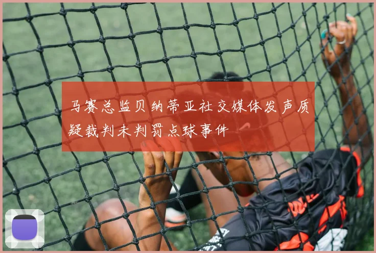 马赛总监贝纳蒂亚社交媒体发声质疑裁判未判罚点球事件