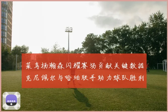 菜鸟杨瀚森闪耀赛场贡献关键数据克尼佩尔与哈珀联手助力球队胜利