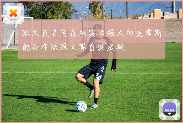 欧文直言阿森纳实力强大约克雷斯能否在欧冠决赛首发成疑