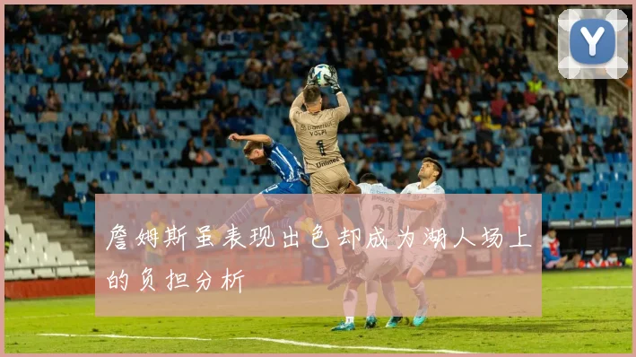 詹姆斯虽表现出色却成为湖人场上的负担分析